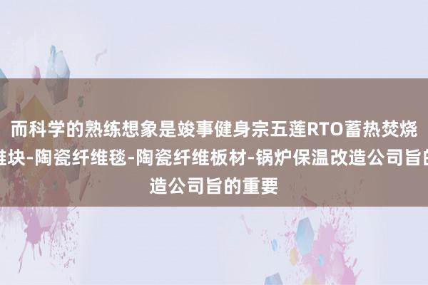 而科学的熟练想象是竣事健身宗五莲RTO蓄热焚烧炉纤维块-陶瓷纤维毯-陶瓷纤维板材-锅炉保温改造公司旨的重要