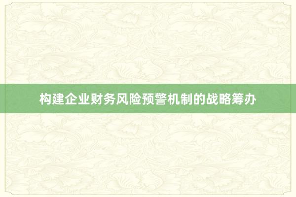 构建企业财务风险预警机制的战略筹办